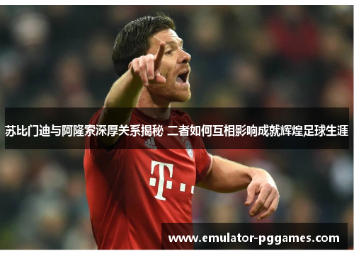 苏比门迪与阿隆索深厚关系揭秘 二者如何互相影响成就辉煌足球生涯 苏比门迪与阿隆索深厚关系揭秘 二者如何互相影响成就辉煌足球生涯