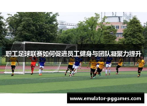 职工足球联赛如何促进员工健身与团队凝聚力提升 职工足球联赛如何促进员工健身与团队凝聚力提升