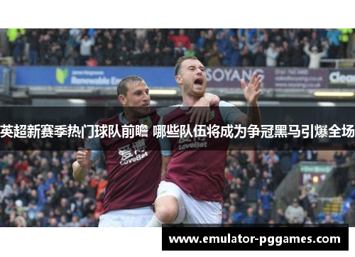 英超新赛季热门球队前瞻 哪些队伍将成为争冠黑马引爆全场 英超新赛季热门球队前瞻 哪些队伍将成为争冠黑马引爆全场