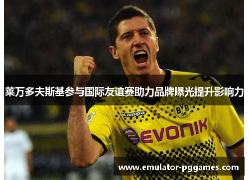 莱万多夫斯基参与国际友谊赛助力品牌曝光提升影响力 莱万多夫斯基参与国际友谊赛助力品牌曝光提升影响力
