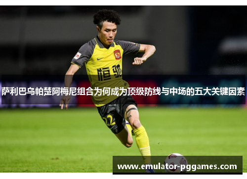 萨利巴乌帕楚阿梅尼组合为何成为顶级防线与中场的五大关键因素 萨利巴乌帕楚阿梅尼组合为何成为顶级防线与中场的五大关键因素