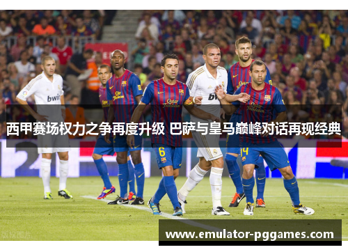 西甲赛场权力之争再度升级 巴萨与皇马巅峰对话再现经典 西甲赛场权力之争再度升级 巴萨与皇马巅峰对话再现经典
