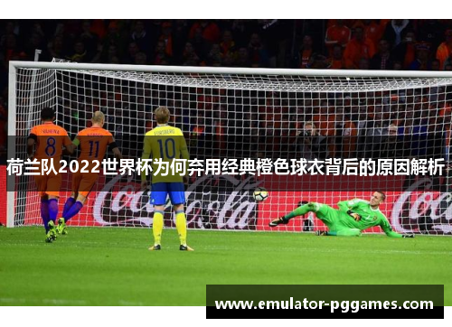 荷兰队2022世界杯为何弃用经典橙色球衣背后的原因解析