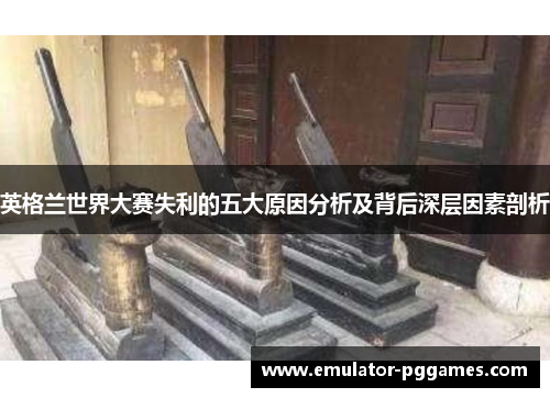 英格兰世界大赛失利的五大原因分析及背后深层因素剖析 英格兰世界大赛失利的五大原因分析及背后深层因素剖析