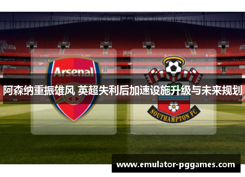 阿森纳重振雄风 英超失利后加速设施升级与未来规划