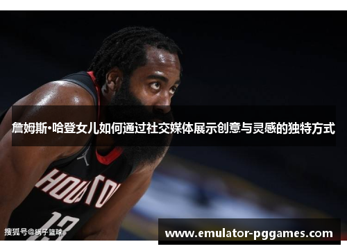 詹姆斯·哈登女儿如何通过社交媒体展示创意与灵感的独特方式