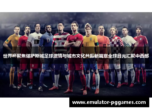 世界杯聚焦堪萨斯城足球激情与城市文化共振新篇章全球目光汇聚中西部