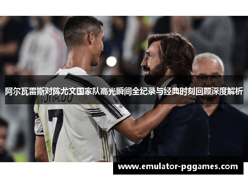 阿尔瓦雷斯对阵尤文国家队高光瞬间全纪录与经典时刻回顾深度解析