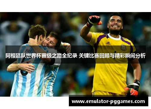 阿根廷队世界杯晋级之路全纪录 关键比赛回顾与精彩瞬间分析