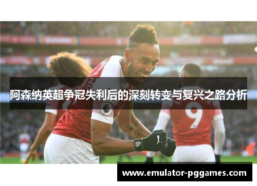 阿森纳英超争冠失利后的深刻转变与复兴之路分析