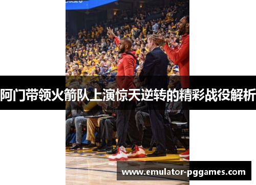 阿门带领火箭队上演惊天逆转的精彩战役解析 阿门带领火箭队上演惊天逆转的精彩战役解析