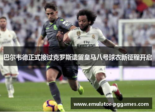 巴尔韦德正式接过克罗斯遗留皇马八号球衣新征程开启 巴尔韦德正式接过克罗斯遗留皇马八号球衣新征程开启