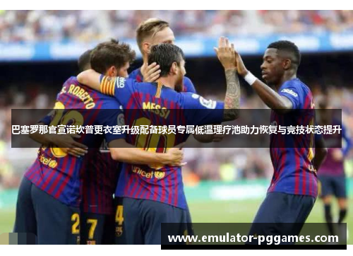 巴塞罗那官宣诺坎普更衣室升级配备球员专属低温理疗池助力恢复与竞技状态提升