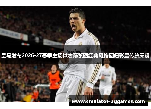 皇马发布2026-27赛季主场球衣预览图经典风格回归彰显传统荣耀