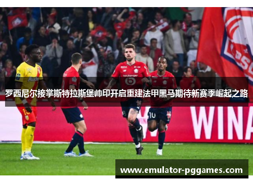 罗西尼尔接掌斯特拉斯堡帅印开启重建法甲黑马期待新赛季崛起之路 罗西尼尔接掌斯特拉斯堡帅印开启重建法甲黑马期待新赛季崛起之路