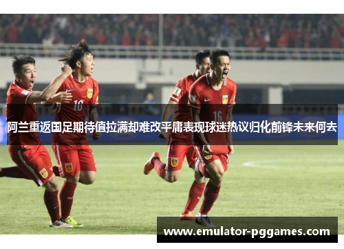 阿兰重返国足期待值拉满却难改平庸表现球迷热议归化前锋未来何去