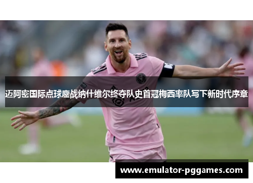 迈阿密国际点球鏖战纳什维尔终夺队史首冠梅西率队写下新时代序章