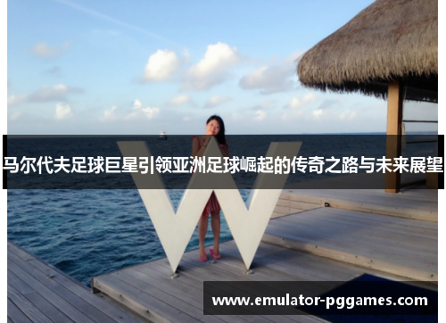 马尔代夫足球巨星引领亚洲足球崛起的传奇之路与未来展望
