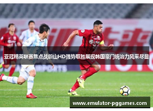 亚冠精英联赛焦点战蔚山HD强势取胜展现韩国豪门统治力风采尽显